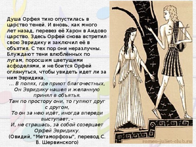 Душа Орфея тихо опустилась в царство теней. И вновь, как много лет назад, перевез её Харон в Аидово царство. Здесь Орфей снова встретил свою Эвридику и заключил её в объятия. С тех пор они неразлучны. Блуждают тени влюблённых по лугам, поросшим цветущими асфоделями, и не боится Орфей оглянуться, чтобы увидеть идет ли за ним Эвридика. … В полях, где приют благочестных, Он Эвридику нашел и желанную принял в объятья. Там по простору они, то гуляют друг с другом, То он за нею идёт, иногда впереди выступает, - И, не страшась, за собой созерцает Орфей Эвридику. (Овидий, 