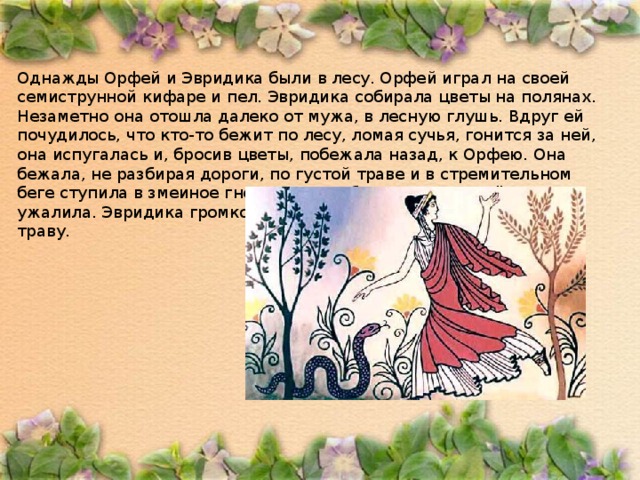 Однажды Орфей и Эвридика были в лесу. Орфей играл на своей семиструнной кифаре и пел. Эвридика собирала цветы на полянах. Незаметно она отошла далеко от мужа, в лесную глушь. Вдруг ей почудилось, что кто-то бежит по лесу, ломая сучья, гонится за ней, она испугалась и, бросив цветы, побежала назад, к Орфею. Она бежала, не разбирая дороги, по густой траве и в стремительном беге ступила в змеиное гнездо. Змея обвилась вокруг её ноги и ужалила. Эвридика громко закричала от боли и страха и упала на траву. 