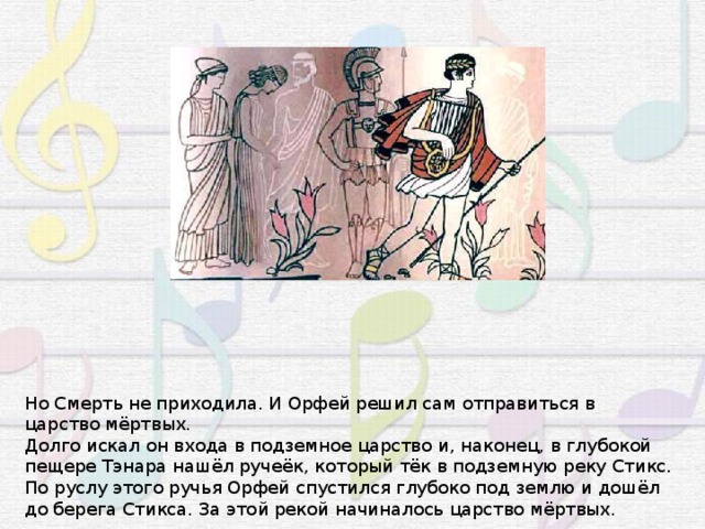 Но Смерть не приходила. И Орфей решил сам отправиться в царство мёртвых. Долго искал он входа в подземное царство и, наконец, в глубокой пещере Тэнара нашёл ручеёк, который тёк в подземную реку Стикс. По руслу этого ручья Орфей спустился глубоко под землю и дошёл до берега Стикса. За этой рекой начиналось царство мёртвых. 