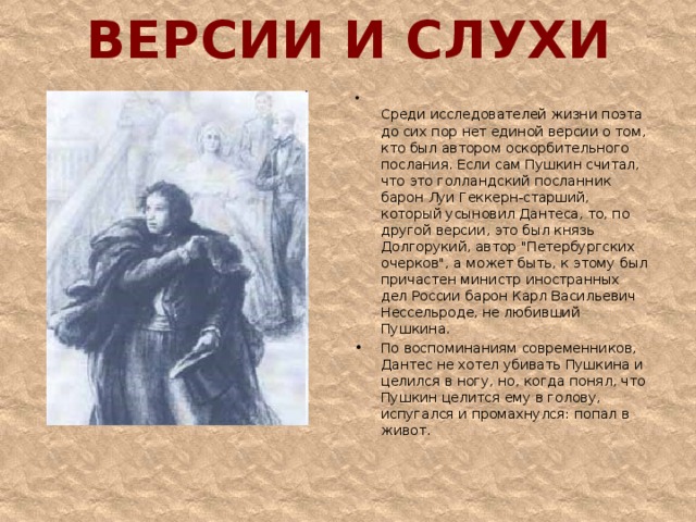 ВЕРСИИ И СЛУХИ  Среди исследователей жизни поэта до сих пор нет единой версии о том, кто был автором оскорбительного послания. Если сам Пушкин считал, что это голландский посланник барон Луи Геккерн-старший, который усыновил Дантеса, то, по другой версии, это был князь Долгорукий, автор 