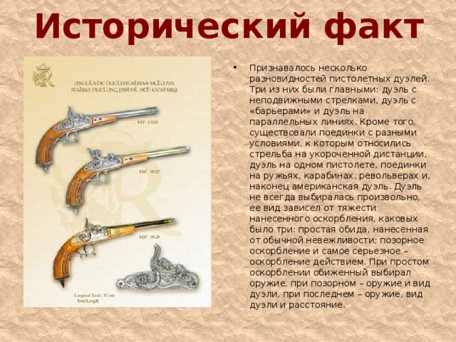 Исторический факт Признавалось несколько разновидностей пистолетных дуэлей. Три из них были главными: дуэль с неподвижными стрелками, дуэль с «барьерами» и дуэль на параллельных линиях. Кроме того, существовали поединки с разными условиями, к которым относились стрельба на укороченной дистанции, дуэль на одном пистолете, поединки на ружьях, карабинах, револьверах и, наконец американская дуэль. Дуэль не всегда выбиралась произвольно, ее вид зависел от тяжести нанесенного оскорбления, каковых было три: простая обида, нанесенная от обычной невежливости; позорное оскорбление и самое серьезное – оскорбление действием. При простом оскорблении обиженный выбирал оружие, при позорном – оружие и вид дуэли, при последнем – оружие, вид дуэли и расстояние.  