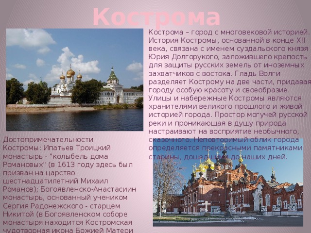 Кострома Кострома – город с многовековой историей. История Костромы, основанной в конце XII века, связана с именем суздальского князя Юрия Долгорукого, заложившего крепость для защиты русских земель от иноземных захватчиков с востока. Гладь Волги разделяет Кострому на две части, придавая городу особую красоту и своеобразие. Улицы и набережные Костромы являются хранителями великого прошлого и живой историей города. Простор могучей русской реки и проникающая в душу природа настраивают на восприятие необычного, сказочного. Неповторимый облик города определяется прекрасными памятниками старины, дошедшими до наших дней.   Достопримечательности Костромы: Ипатьев Троицкий монастырь - 