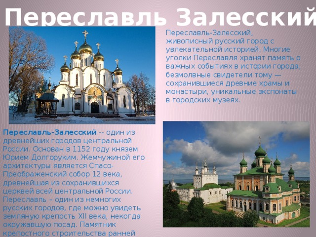 Переславль Залесский Переславль-Залесский, живописный русский город с увлекательной историей. Многие уголки Переславля хранят память о важных событиях в истории города, безмолвные свидетели тому — сохранившиеся древние храмы и монастыри, уникальные экспонаты в городских музеях. Переславль-Залесский  -- один из древнейших городов центральной России. Основан в 1152 году князем Юрием Долгоруким. Жемчужиной его архитектуры является Спасо-Преображенский собор 12 века, древнейшая из сохранившихся церквей всей центральной России. Переславль – один из немногих русских городов, где можно увидеть земляную крепость ХII века, некогда окружавшую посад. Памятник крепостного строительства ранней поры существует уже более восьми с половиной столетий и прекрасно сохранился до наших дней.  