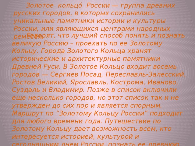  Золотое кольцо́ России — группа древних русских городов, в которых сохранились уникальные памятники истории и культуры России, или являющихся центрами народных ремёсел.     Говорят, что лучший способ понять и познать великую Россию – проехать по ее Золотому Кольцу. Города Золотого Кольца хранят исторические и архитектурные памятники Древней Руси. В Золотое Кольцо входит восемь городов — Сергиев Посад, Переславль-Залесский, Ростов Великий, Ярославль, Кострома, Иваново, Суздаль и Владимир. Позже в список включили еще несколько городов, но этот список так и не утвержден до сих пор и является спорным. Маршрут по “Золотому Кольцу России” подходит для любого времени года. Путешествие по Золотому Кольцу дает возможность всем, кто интересуется историей, культурой и сегодняшним днем России, познать ее древнюю столицу и другие города, на которых прошедшие столетия оставили свой след 