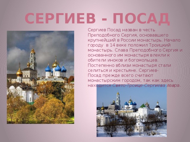 Сергиев - Посад Сергиев Посад назван в честь Преподобного Сергия, основавшего крупнейший в России монастырь. Начало городу в 14 веке положил Троицкий монастырь. Слава Преподобного Сергия и основанного им монастыря влекли к обители иноков и богомольцев. Постепенно вблизи монастыря стали селиться и крестьяне. Сергиев-Посад прежде всего считают монастырским городом, так как здесь находится  Свято-Троице-Сергиева лавра .  