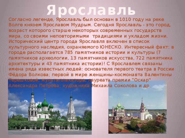 Ярославль Согласно легенде, Ярославль был основан в 1010 году на реке Волге князем Ярославом Мудрым. Сегодня Ярославль - это город, возраст которого старше некоторых современных государств мира, со своими неповторимыми  традициями и укладом жизни. Исторический центр города Ярославля включен в список культурного наследия, охраняемого ЮНЕСКО. Интересный факт: в городе располагается 785 памятников истории и культуры (7 памятников археологии, 13 памятников искусства, 722 памятника архитектуры и 43 памятника истории)! С Ярославлем связаны имена ряда известных людей: основателя первого театра в России Фёдора Волкова; первой в мире женщины-космонавта Валентины Терешковой; мультипликатора, лауреата премии 