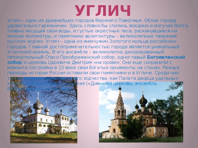 Углич Углич – один из древнейших городов Верхнего Поволжья. Облик города удивительно гармоничен. Здесь словно бы слились воедино и могучая Волга, плавно несущая свои воды, и густые окрестные леса, раскинувшиеся на многие километры, и памятники архитектуры – великолепные творения русских зодчих. Углич – одна из жемчужин Золотого кольца российских городов. Главной достопримечательностью города является уникальный Угличский кремль. В его ансамбле – великолепно декорированный пятикупольный Спасо-Преображенский собор, одноглавый  Богоявленский собор  и церковь Царевича Дмитрия «на крови». Они еще сохранили с момента постройки в 15 веке свои богатые орнаменты на стенах. Разные периоды истории России оставили свои памятники и в Угличе. Среди них такие шедевры древнерусского зодчества, как Палата дворца удельных князей, трёхшатровая Успенская («Дивная») церковь, ансамбль Воскресенского монастыря. 