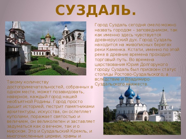 Суздаль. Город Суздаль сегодня смело можно назвать городом – заповедником, так как именно здесь чувствуется древнерусский дух. Город Суздаль находится на живописных берегах реки Каменка. Кстати, именно по этой реке в древние времена проходил торговый путь. Во времена царствования Юрия Долгорукого городу Суздаль был присвоен статус столицы Ростово-Суздальского, а вследствие и Владимиро-Суздальского княжеств.  Такому количеству достопримечательностей, собранных в одном месте, может позавидовать, наверное, каждый город нашей необъятной Родины. Город просто дышит историей, пестрит памятниками архитектуры, искусства, он ослепляет куполами, поражает святостью и величием, он великолепен и заставляет задуматься как о вечном, так и о мирском. Это и Суздальский Кремль, и многочисленные церкви, храмы и монастыри. 