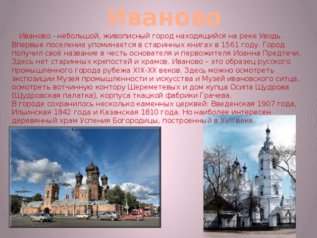 Иваново  Иваново - небольшой, живописный город находящийся на реке Уводь. Впервые поселение упоминается в старинных книгах в 1561 году. Город получил своё название в честь основателя и первожителя Иоанна Предтечи. Здесь нет старинных крепостей и храмов. Иваново – это образец русского промышленного города рубежа XIX-XX веков. Здесь можно осмотреть экспозиции Музея промышленности и искусства и Музей ивановского ситца, осмотреть вотчинную контору Шереметевых и дом купца Осипа Щудрова (Щудровская палатка), корпуса ткацкой фабрики Грачева. В городе сохранилось несколько каменных церквей: Введенская 1907 года, Ильинская 1842 года и Казанская 1810 года. Но наиболее интересен деревянный храм Успения Богородицы, построенный в XVII веке. 