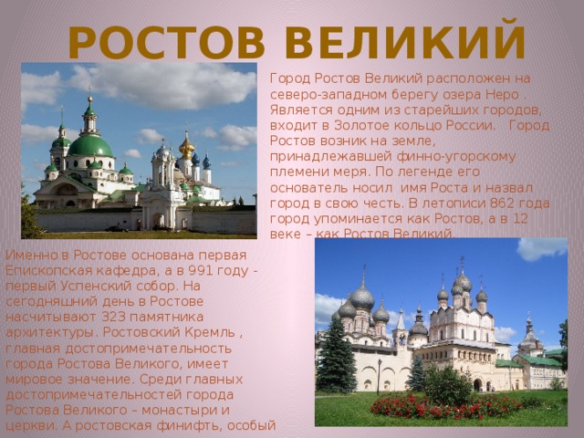Ростов великий Город Ростов Великий расположен на северо-западном берегу озера Неро . Является одним из старейших городов, входит в Золотое кольцо России.   Город Ростов возник на земле, принадлежавшей финно-угорскому племени меря. По легенде его основатель носил  имя Роста и назвал город в свою честь. В летописи 862 года город упоминается как Ростов, а в 12 веке – как Ростов Великий. Именно в Ростове основана первая Епископская кафедра, а в 991 году - первый Успенский собор. На сегодняшний день в Ростове насчитывают 323 памятника архитектуры. Ростовский Кремль , главная достопримечательность города Ростова Великого, имеет мировое значение. Среди главных достопримечательностей города Ростова Великого – монастыри и церкви. А ростовская финифть, особый вид прикладного искусства, в котором используется эмаль, известна на весь мир. 