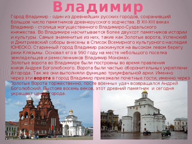 Владимир Город Владимир - один из древнейших русских городов, сохранивший большое число памятников древнерусского зодчества. В XII-XIII веках Владимир - столица могущественного Владимиро-Суздальского княжества. Во Владимире насчитывается более двухсот памятников истории и культуры. Самые знаменитые из них, такие как Золотые ворота, Успенский и Дмитриевский соборы внесены в Список Всемирного культурного наследия ЮНЕСКО. Старинный город Владимир раскинулся на высоком левом берегу реки Клязьмы. Основал его в 990 году на месте небольшого поселка земледельцев и ремесленников Владимир Мономах. Золотые ворота во Владимире были построены во время правления князя Андрея Боголюбского. Ворота были частью оборонительных укреплений города. Так же они выполняли функцию триумфальной арки. Именно через эти  ворота  в город Владимир приезжали почетные гости, именно через Золотые Ворота торжественно, после военных удач возвращался Андрей Боголюбский. Выстояв восемь веков, этот древний памятник и сегодня украшает центр города. 