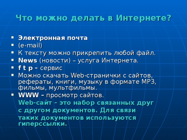 Что можно делать в Интернете? Электронная почта ( e - mail ) К тексту можно прикрепить любой файл. News  (новости) – услуга Интернета .  f t p – сервис Можно скачать Web -странички с сайтов, рефераты, книги, музыку в формате МР3, фильмы, мультфильмы. WWW – просмотр сайтов.  Web -сайт – это набор связанных друг  с другом документов. Для связи  таких документов используются гиперссылки. 