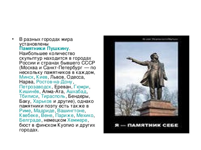 В разных городах мира установлены Памятники Пушкину . Наибольшее количество скульптур находится в городах России и странах бывшего СССР ( Москва и Санкт-Петербург  — по нескольку памятников в каждом, Минск , Киев , Львов , Одесса , Нарва , Ростов-на-Дону , Петрозаводск , Ереван , Гюмри , Кишинёв , Алма-Ата , Ашхабад , Тбилиси , Тирасполь , Бендеры , Баку , Харьков и другие), однако памятники поэту есть также в Риме , Мадриде , Вашингтоне , Квебеке , Вене , Париже , Мехико , Белграде , немецком Хеммере , бюст в финском Куопио и других городах. 