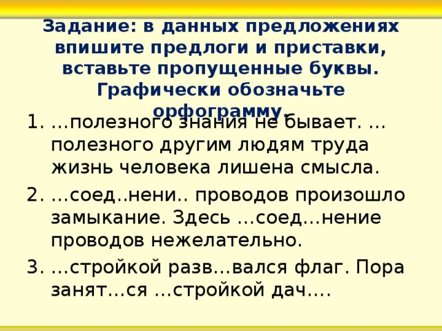 Задание: в данных предложениях впишите предлоги и приставки, вставьте пропущенные буквы. Графически обозначьте орфограмму. … полезного знания не бывает. …полезного другим людям труда жизнь человека лишена смысла. … соед..нени.. проводов произошло замыкание. Здесь …соед…нение проводов нежелательно. … стройкой разв…вался флаг. Пора занят…ся …стройкой дач….  