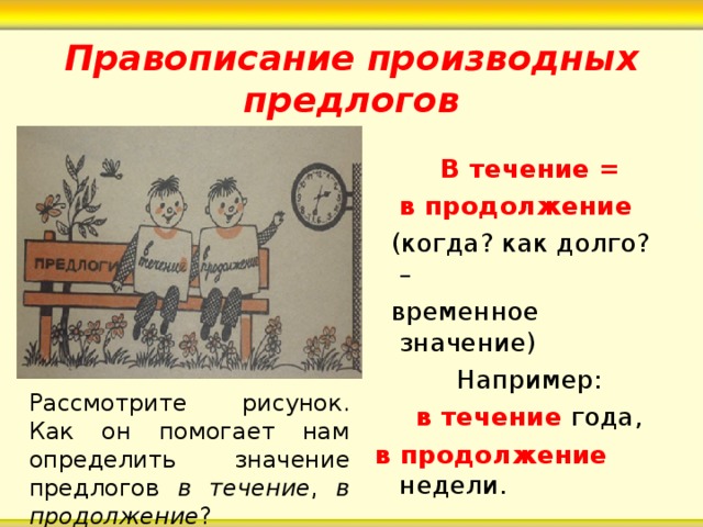 Правописание производных предлогов  В течение =   в продолжение  (когда? как долго? –  временное значение)  Например:  в течение года, в продолжение недели. Рассмотрите рисунок. Как он помогает нам определить значение предлогов в течение , в продолжение ? 