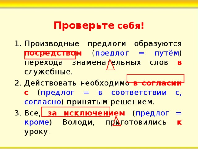 Проверьте себя! Производные предлоги образуются посредством ( предлог = путём ) перехода знаменательных слов в служебные. Действовать необходимо в согласии с ( предлог = в соответствии с, согласно ) принятым решением. Все, за исключением ( предлог = кроме ) Володи, приготовились к уроку.  