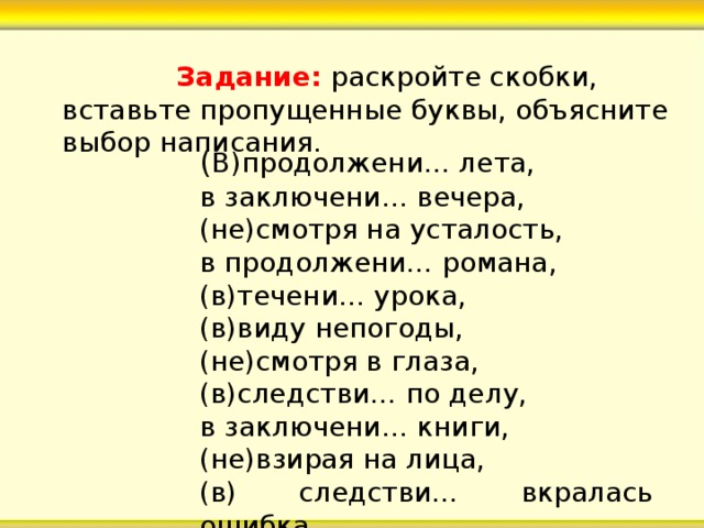  Задание: раскройте скобки, вставьте пропущенные буквы, объясните выбор написания. ( В)продолжени… лета, в заключени… вечера, (не)смотря на усталость, в продолжени… романа, (в)течени… урока, (в)виду непогоды, (не)смотря в глаза, (в)следстви… по делу, в заключени… книги, (не)взирая на лица, (в) следстви… вкралась ошибка. 