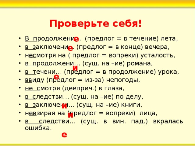 Проверьте себя! е В п родолжени… (предлог = в течение) лета, в з аключени… (предлог = в конце) вечера, н ес мотря на ( предлог = вопреки) усталость, в п родолжени… (сущ. на –ие) романа, в т ечени… (предлог = в продолжение) урока, вв иду (предлог = из-за) непогоды, не с мотря (дееприч.) в глаза, в с ледстви… (сущ. на –ие) по делу, в з аключени… (сущ. на –ие) книги, н ев зирая на (предлог = вопреки) лица, в с ледстви… (сущ. в вин. пад.) вкралась ошибка. е и е и и е 