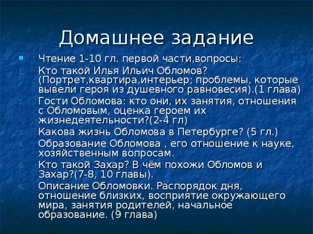Чтение 1-10 гл. первой части,вопросы: Кто такой Илья Ильич Обломов? (Портрет,квартира,интерьер; проблемы, которые вывели героя из душевного равновесия).(1 глава) Гости Обломова: кто они, их занятия, отношения с Обломовым, оценка героем их жизнедеятельности?(2-4 гл) Какова жизнь Обломова в Петербурге? (5 гл.) Образование Обломова , его отношение к науке, хозяйственным вопросам. Кто такой Захар? В чём похожи Обломов и Захар?(7-8, 10 главы). Описание Обломовки. Распорядок дня, отношение близких, восприятие окружающего мира, занятия родителей, начальное образование. (9 глава)  