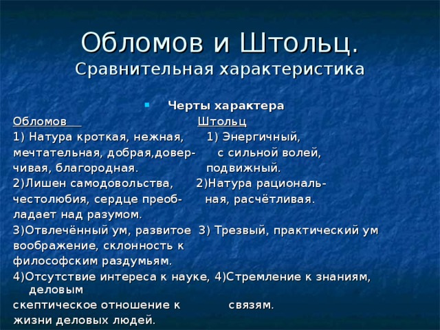 Сравнительная характеристика Черты характера Обломов  Штольц 1) Натура кроткая, нежная, 1) Энергичный, мечтательная, добрая,довер- с сильной волей, чивая, благородная. подвижный. 2)Лишен самодовольства, 2)Натура рациональ- честолюбия, сердце преоб- ная, расчётливая. ладает над разумом. 3)Отвлечённый ум, развитое 3) Трезвый, практический ум воображение, склонность к философским раздумьям. 4)Отсутствие интереса к науке, 4)Стремление к знаниям, деловым скептическое отношение к связям. жизни деловых людей. 