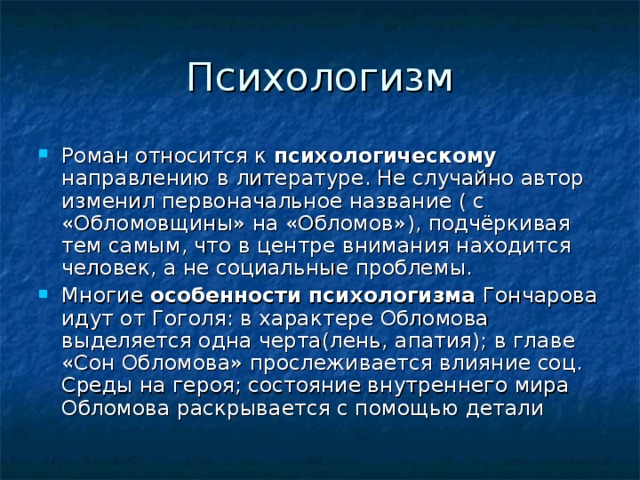 Роман относится к психологическому направлению в литературе. Не случайно автор изменил первоначальное название ( с «Обломовщины» на «Обломов»), подчёркивая тем самым, что в центре внимания находится человек, а не социальные проблемы. Многие особенности психологизма Гончарова идут от Гоголя: в характере Обломова выделяется одна черта(лень, апатия); в главе «Сон Обломова» прослеживается влияние соц. Среды на героя; состояние внутреннего мира Обломова раскрывается с помощью детали 