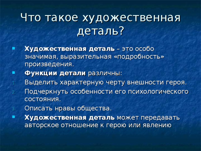 Что такое художественная деталь? Художественная деталь – это особо значимая, выразительная «подробность» произведения. Функции детали различны: Выделить характерную черту внешности героя. Подчеркнуть особенности его психологического состояния. Описать нравы общества. Художественная деталь может передавать авторское отношение к герою или явлению 