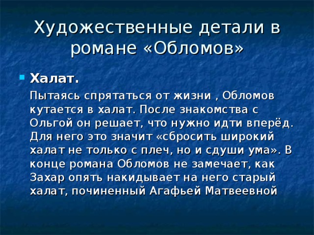 Художественные детали в романе «Обломов» Халат.   Пытаясь спрятаться от жизни , Обломов кутается в халат. После знакомства с Ольгой он решает, что нужно идти вперёд. Для него это значит «сбросить широкий халат не только с плеч, но и сдуши ума». В конце романа Обломов не замечает, как Захар опять накидывает на него старый халат, починенный Агафьей Матвеевной 