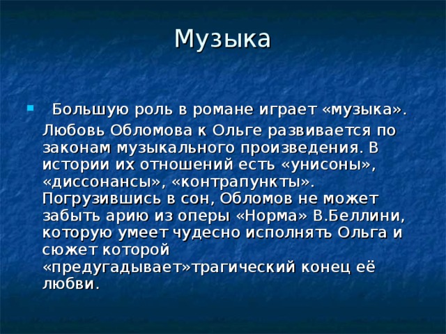 Музыка    Большую роль в романе играет «музыка».  Любовь Обломова к Ольге развивается по законам музыкального произведения. В истории их отношений есть «унисоны», «диссонансы», «контрапункты». Погрузившись в сон, Обломов не может забыть арию из оперы «Норма» В.Беллини, которую умеет чудесно исполнять Ольга и сюжет которой «предугадывает»трагический конец её любви. 