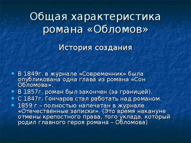 Общая характеристика романа «Обломов» В 1849г. в журнале «Современник» была опубликована одна глава из романа «Сон Обломова». В 1857г. роман был закончен (за границей). С 1847г. Гончаров стал работать над романом. 1859 г – полностью напечатан в журнале «Отечественные записки». (Это время накануне отмены крепостного права, того уклада, который родил главного героя романа – Обломова) 