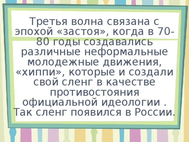 Третья волна связана с эпохой «застоя», когда в 70-80 годы создавались различные неформальные молодежные движения, «хиппи», которые и создали свой сленг в качестве противостояния официальной идеологии . Так сленг появился в России. 