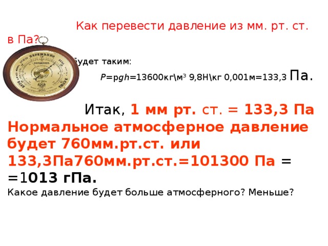  Как перевести давление из мм. рт. ст. в Па?   Соотношение будет таким:   Р = p gh= 13600кг\м³ 9,8Н\кг 0,001м=133,3  Па.  Итак, 1 мм рт. ст. = 133,3 Па  Нормальное атмосферное давление  будет 760мм.рт.ст. или  133,3Па760мм.рт.ст.=101300 Па =  =1 013 гПа.  Какое давление будет больше атмосферного? Меньше?     