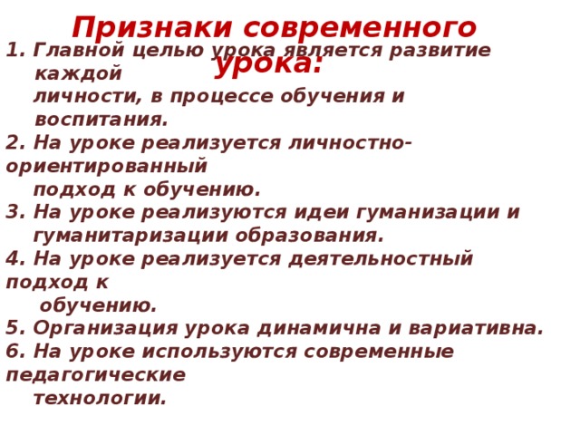 Признаки современного урока: 1. Главной целью урока является развитие каждой  личности, в процессе обучения и воспитания. 2. На уроке реализуется личностно-ориентированный  подход к обучению. 3. На уроке реализуются идеи гуманизации и  гуманитаризации образования. 4. На уроке реализуется деятельностный подход к  обучению. 5. Организация урока динамична и вариативна. 6. На уроке используются современные педагогические  технологии. 