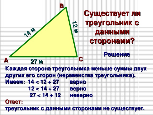 14 м 12 м В Существует ли треугольник с данными сторонами? Решение С А 27 м Каждая сторона треугольника меньше суммы двух других его сторон (неравенства треугольника). Имеем: 14   12   27  Ответ: треугольник с данными сторонами не существует. 