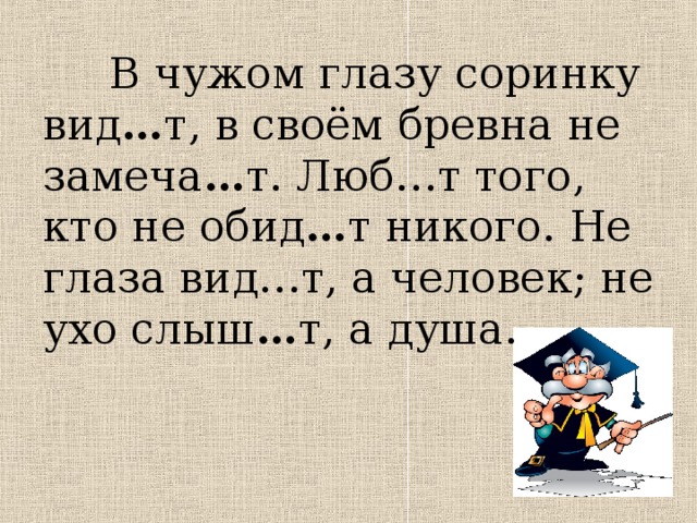  В чужом глазу соринку вид … т, в своём бревна не замеча … т. Люб…т того, кто не обид … т никого. Не глаза вид…т, а человек; не ухо слыш … т, а душа. 