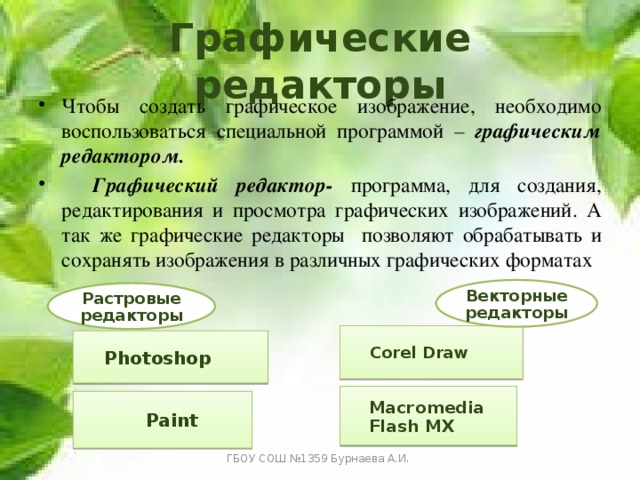 Графические редакторы Чтобы создать графическое изображение, необходимо воспользоваться специальной программой – графическим редактором.  Графический редактор- программа, для создания, редактирования и просмотра графических изображений. А так же графические редакторы позволяют обрабатывать и сохранять изображения в различных графических форматах Векторные редакторы Растровые редакторы Corel Draw Photoshop Macromedia Flash MX Paint ГБОУ СОШ №1359 Бурнаева А.И. 