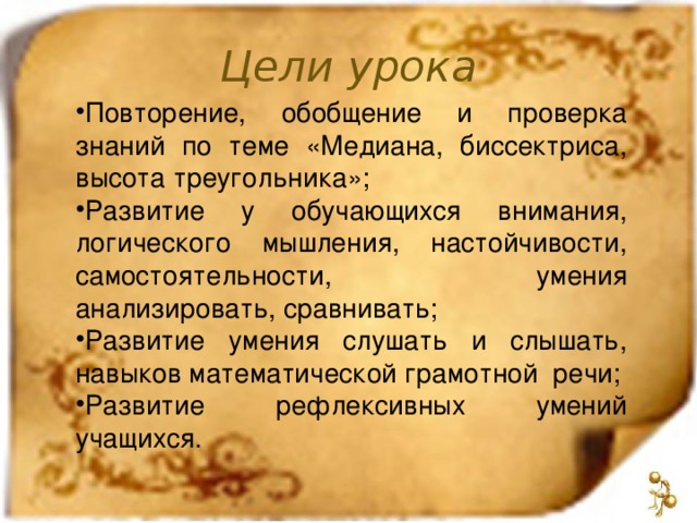 Цели урока Повторение, обобщение и проверка знаний по теме «Медиана, биссектриса, высота треугольника»; Развитие у обучающихся внимания, логического мышления, настойчивости, самостоятельности, умения анализировать, сравнивать; Развитие умения слушать и слышать, навыков математической грамотной речи; Развитие рефлексивных умений учащихся. 