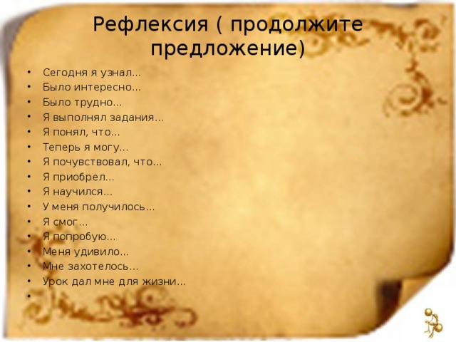 Рефлексия ( продолжите предложение) Сегодня я узнал… Было интересно… Было трудно… Я выполнял задания… Я понял, что… Теперь я могу… Я почувствовал, что… Я приобрел… Я научился… У меня получилось… Я смог… Я попробую… Меня удивило… Мне захотелось… Урок дал мне для жизни…    