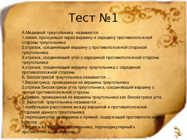 Тест №1 А.Медианой треугольника называется … линия, проходящая через вершину и середину противоположной стороны треугольника отрезок, соединяющий вершину с противоположной стороной треугольника отрезок, соединяющий угол с серединой противоположной стороны треугольника отрезок, соединяющий вершину треугольника с серединой противоположной стороны Б. Биссектрисой треугольника называется … биссектриса, проведенная из вершины треугольника отрезок биссектрисы угла треугольника, соединяющий вершину с точкой противоположной стороны прямая, проведенная из вершины треугольника как биссектриса угла В. Высотой треугольника называется … наибольшее расстояние между вершиной и противоположной стороной данного треугольника перпендикуляр из вершины к прямой, содержащей противоположную сторону отрезок из вершины треугольника, перпендикулярный к противоположной стороне 