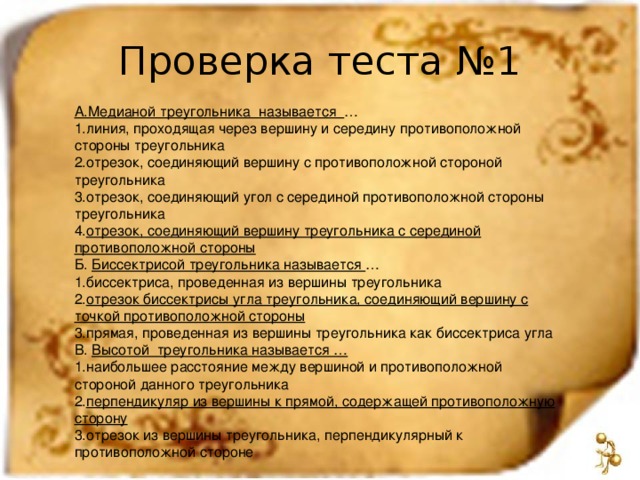 Проверка теста №1 А.Медианой треугольника называется … линия, проходящая через вершину и середину противоположной стороны треугольника отрезок, соединяющий вершину с противоположной стороной треугольника отрезок, соединяющий угол с серединой противоположной стороны треугольника отрезок, соединяющий вершину треугольника с серединой противоположной стороны Б. Биссектрисой треугольника называется … биссектриса, проведенная из вершины треугольника отрезок биссектрисы угла треугольника, соединяющий вершину с точкой противоположной стороны прямая, проведенная из вершины треугольника как биссектриса угла В. Высотой треугольника называется … наибольшее расстояние между вершиной и противоположной стороной данного треугольника перпендикуляр из вершины к прямой, содержащей противоположную сторону отрезок из вершины треугольника, перпендикулярный к противоположной стороне 
