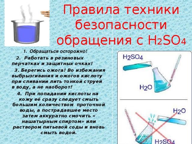 Правила техники безопасности обращения с H 2 SO 4  1. Обращаться осторожно!   2. Работать в резиновых перчатках и защитных очках!  3. Берегись ожога! Во избежания выбрызгивания и ожогов кислоту при сливании лить тонкой струей в воду, а не наоборот!  4. При попадании кислоты на кожу её сразу следует смыть большим количеством проточной воды, а пострадавшее место затем аккуратно смочить « нашатырным спиртом» или раствором питьевой соды и вновь смыть водой. 
