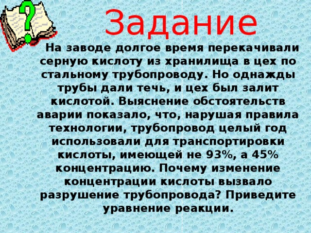 Задание  На заводе долгое время перекачивали серную кислоту из хранилища в цех по стальному трубопроводу. Но однажды трубы дали течь, и цех был залит кислотой. Выяснение обстоятельств аварии показало, что, нарушая правила технологии, трубопровод целый год использовали для транспортировки кислоты, имеющей не 93%, а 45% концентрацию. Почему изменение концентрации кислоты вызвало разрушение трубопровода? Приведите уравнение реакции. 
