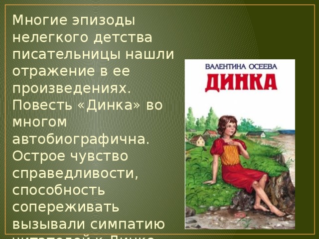 Многие эпизоды нелегкого детства писательницы нашли отражение в ее произведениях. Повесть «Динка» во многом автобиографична. Острое чувство справедливости, способность сопереживать вызывали симпатию читателей к Динке. Эта девочка так полюбилась ребятам, что они не хотели с ней расставаться. 
