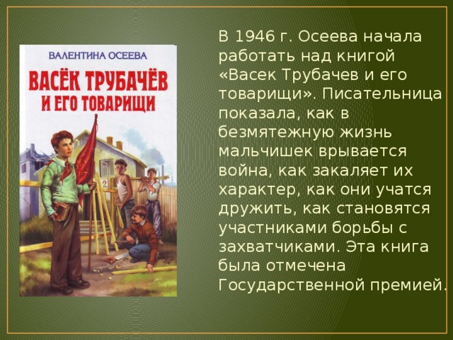 В 1946 г. Осеева начала работать над книгой «Васек Трубачев и его товарищи». Писательница показала, как в безмятежную жизнь мальчишек врывается война, как закаляет их характер, как они учатся дружить, как становятся участниками борьбы с захватчиками. Эта книга была отмечена Государственной премией. 