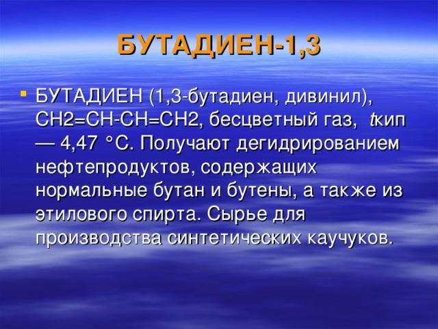 БУТАДИЕН-1,3 БУТАДИЕН (1,3-бутадиен, дивинил), CH2=CН-CH=CH2, бесцветный газ, t кип — 4,47 °С. Получают дегидрированием нефтепродуктов, содержащих нормальные бутан и бутены, а также из этилового спирта. Сырье для производства синтетических каучуков.  