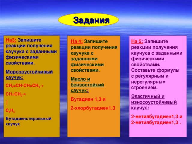  Задания На3:  Запишите реакции получения каучука с заданными физическими свойствами. Морозоустойчивый каучук: СН 2 =СН-СН=СН 2 + СН=СН 2 → │ С 6 Н 5 Бутадиенстирольный каучук На 4:  Запишите реакции получения каучука с заданными физическими свойствами. На 5:  Запишите реакции получения каучука с заданными физическими свойствами. Составьте формулы с регулярным и нерегулярным строением. Масло и бензостойкий каучук : Эластичный и износоустойчивый каучук: Бутадиен 1,3 и 2-хлорбутадиен1,3 2-метилбутадиен1,3 и 2-метилбутадиен1,3 .  