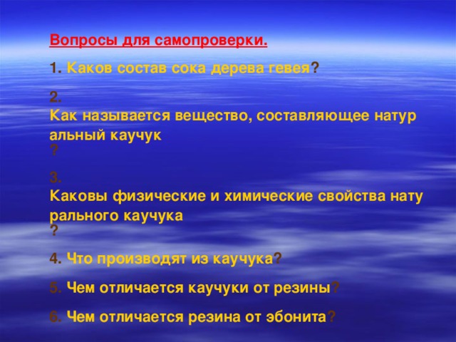 Вопросы для самопроверки. 1. Каков состав сока дерева гевея ? 2. Как называется вещество, составляющее натуральный каучук ? 3. Каковы физические и химические свойства натурального каучука ? 4. Что производят из каучука ? 5. Чем отличается каучуки от резины ? 6. Чем отличается резина от эбонита ?  