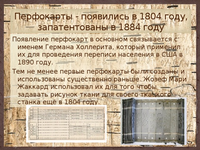 Перфокарты - появились в 1804 году, запатентованы в 1884 году Появление перфокарт в основном связывается с именем Германа Холлерита, который применил их для проведения переписи населения в США в 1890 году. Тем не менее первые перфокарты были созданы и использованы существенно раньше. Жозеф Мари Жаккард использовал их для того чтобы задавать рисунок ткани для своего ткацкого станка ещё в 1804 году. 