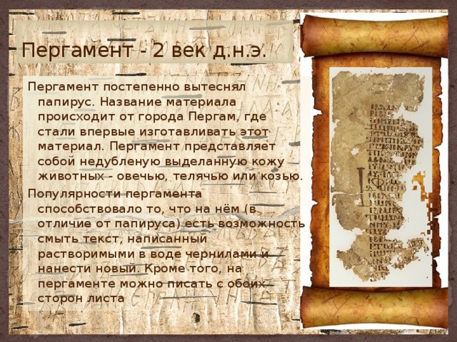 Пергамент - 2 век д.н.э. Пергамент постепенно вытеснял папирус. Название материала происходит от города Пергам, где стали впервые изготавливать этот материал. Пергамент представляет собой недубленую выделанную кожу животных - овечью, телячью или козью. Популярности пергамента способствовало то, что на нём (в отличие от папируса) есть возможность смыть текст, написанный растворимыми в воде чернилами и нанести новый. Кроме того, на пергаменте можно писать с обоих сторон листа 