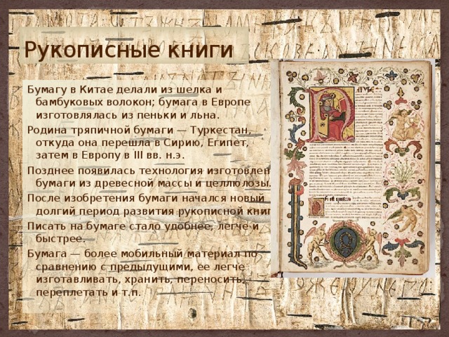 Рукописные книги Бумагу в Китае делали из шелка и бамбуковых волокон; бумага в Европе изготовлялась из пеньки и льна. Родина тряпичной бумаги — Туркестан, откуда она перешла в Сирию, Египет, затем в Европу в III вв. н.э. Позднее появилась технология изготовления бумаги из древесной массы и целлюлозы. После изобретения бумаги начался новый долгий период развития рукописной книги. Писать на бумаге стало удобнее, легче и быстрее. Бумага — более мобильный материал по сравнению с предыдущими, ее легче изготавливать, хранить, переносить, переплетать и т.п. 