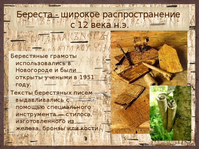 Береста - широкое распространение  с 12 века н.э. Берестяные грамоты использовались в Новогороде и были открыты учеными в 1951 году. Тексты берестяных писем выдавливались с помощью специального инструмента — стилоса, изготовленного из железа, бронзы или кости. 